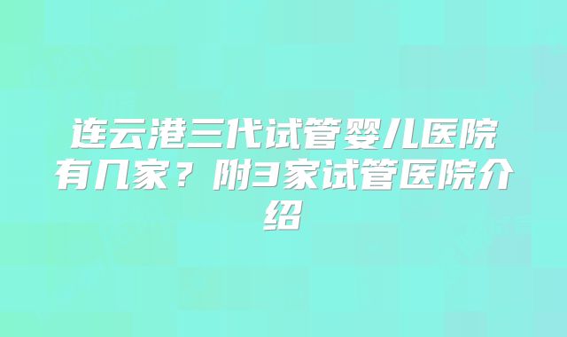 连云港三代试管婴儿医院有几家？附3家试管医院介绍
