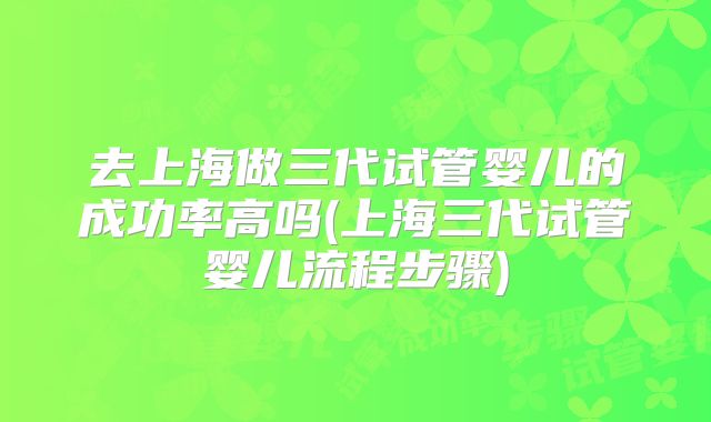去上海做三代试管婴儿的成功率高吗(上海三代试管婴儿流程步骤)