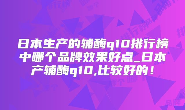 日本生产的辅酶q10排行榜中哪个品牌效果好点_日本产辅酶q10,比较好的！