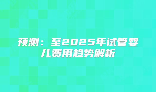 预测：至2025年试管婴儿费用趋势解析