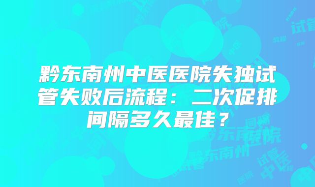 黔东南州中医医院失独试管失败后流程：二次促排间隔多久最佳？
