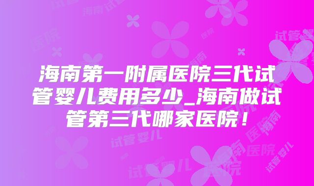 海南第一附属医院三代试管婴儿费用多少_海南做试管第三代哪家医院！