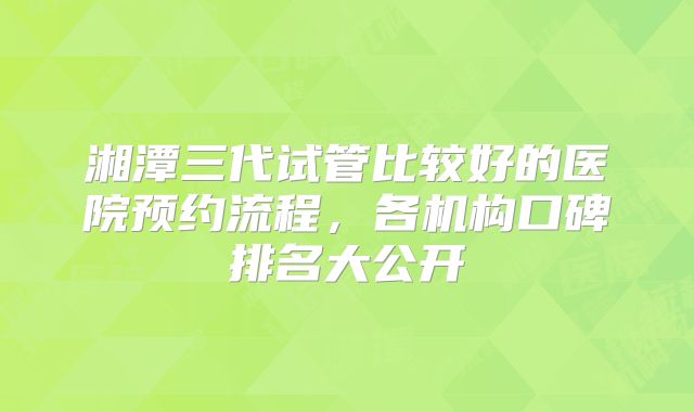 湘潭三代试管比较好的医院预约流程，各机构口碑排名大公开