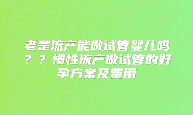 老是流产能做试管婴儿吗？？惯性流产做试管的好孕方案及费用