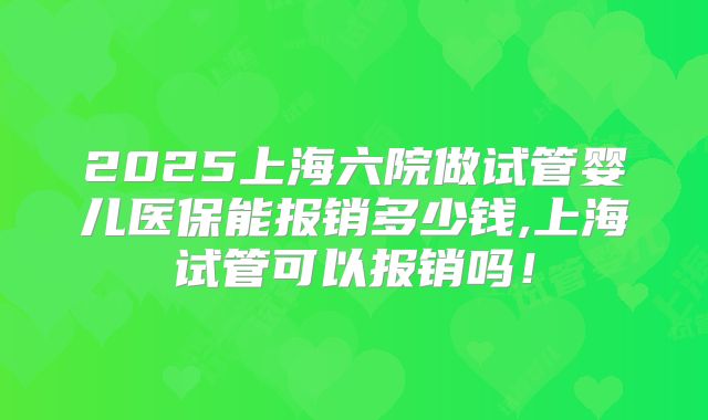 2025上海六院做试管婴儿医保能报销多少钱,上海试管可以报销吗！