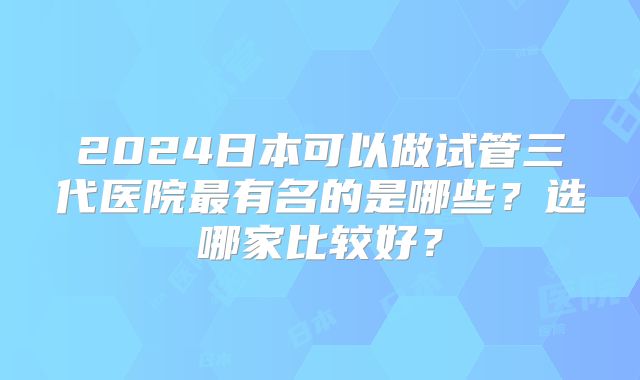 2024日本可以做试管三代医院最有名的是哪些？选哪家比较好？