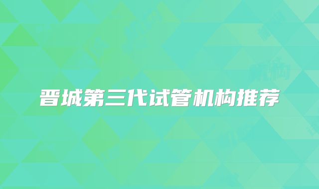 晋城第三代试管机构推荐