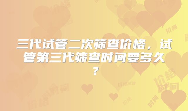 三代试管二次筛查价格，试管第三代筛查时间要多久？