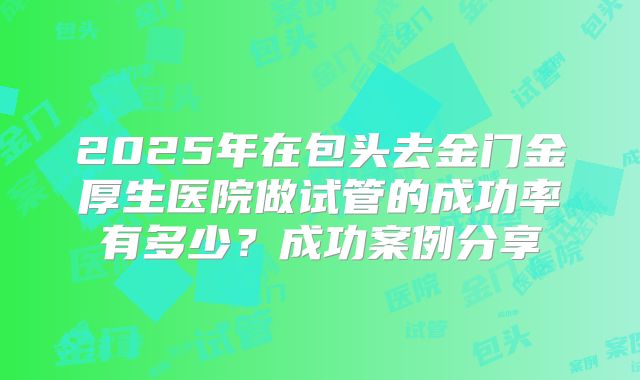 2025年在包头去金门金厚生医院做试管的成功率有多少？成功案例分享