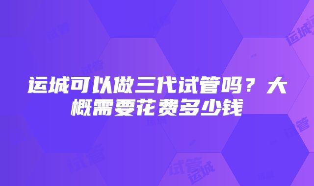 运城可以做三代试管吗？大概需要花费多少钱