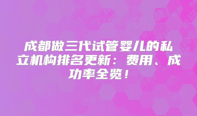 成都做三代试管婴儿的私立机构排名更新:费用、成功率全览!