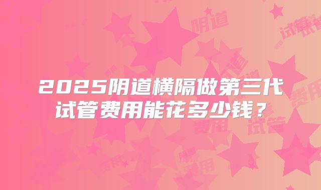 2025阴道横隔做第三代试管费用能花多少钱？