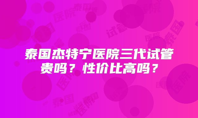 泰国杰特宁医院三代试管贵吗？性价比高吗？