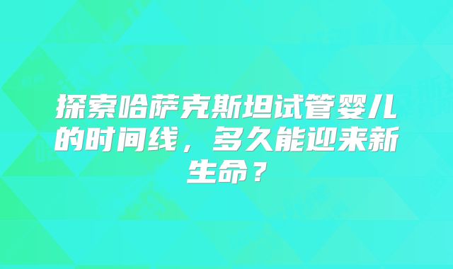 探索哈萨克斯坦试管婴儿的时间线，多久能迎来新生命？