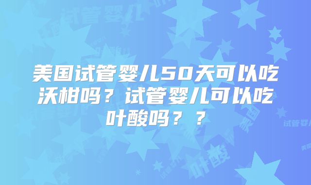 美国试管婴儿50天可以吃沃柑吗?试管婴儿可以吃叶酸吗??