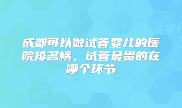 成都可以做试管婴儿的医院排名榜,试管最贵的在哪个环节