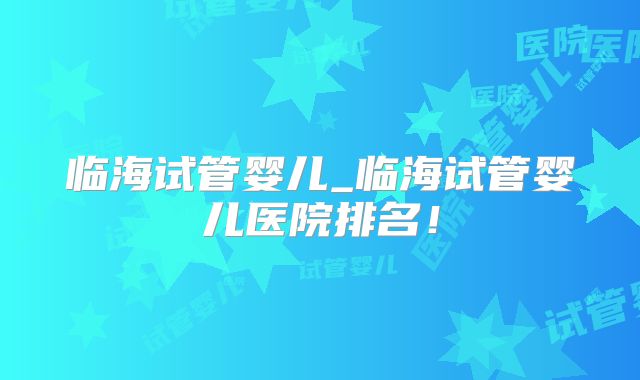 临海试管婴儿_临海试管婴儿医院排名！