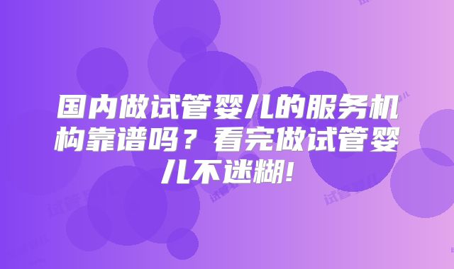国内做试管婴儿的服务机构靠谱吗?看完做试管婴儿不迷糊!