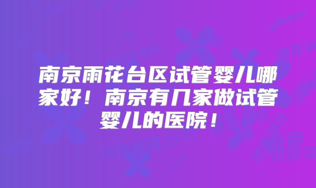南京雨花台区试管婴儿哪家好!南京有几家做试管婴儿的医院!