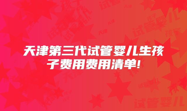 天津第三代试管婴儿生孩子费用费用清单!