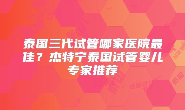 泰国三代试管哪家医院最佳?杰特宁泰国试管婴儿专家推荐