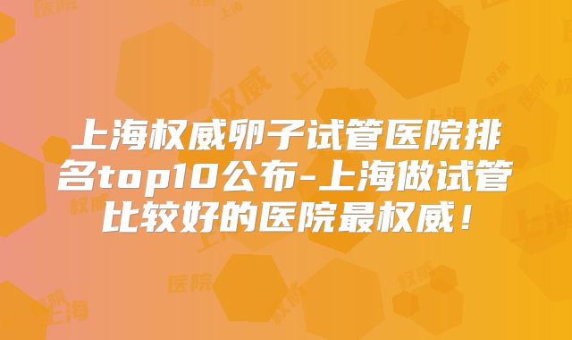 上海权威卵子试管医院排名top10公布-上海做试管比较好的医院最权威!