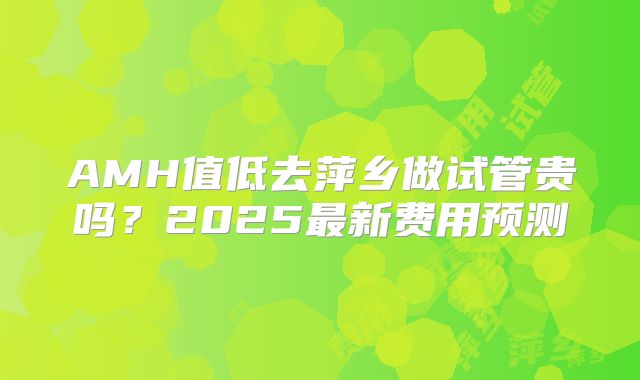 AMH值低去萍乡做试管贵吗？2025最新费用预测