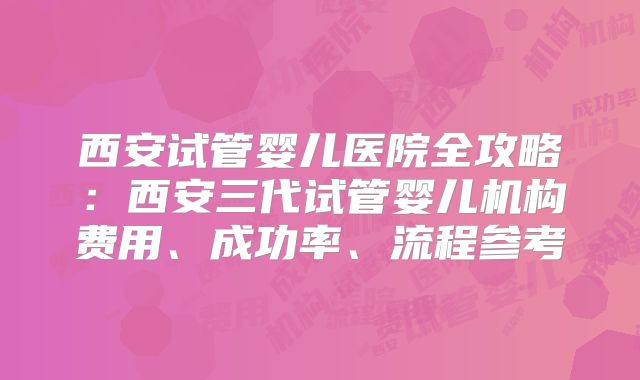西安试管婴儿医院全攻略：西安三代试管婴儿机构费用、成功率、流程参考