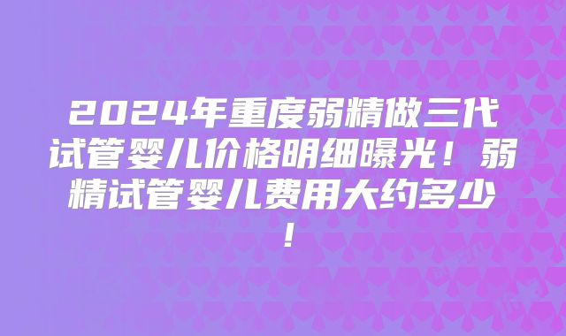 2024年重度弱精做三代试管婴儿价格明细曝光!弱精试管婴儿费用大约多少!