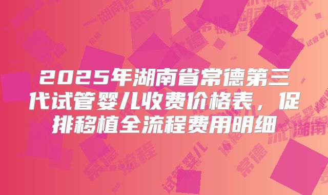 2025年湖南省常德第三代试管婴儿收费价格表，促排移植全流程费用明细