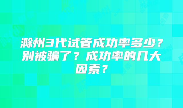 滁州3代试管成功率多少？别被骗了？成功率的几大因素？