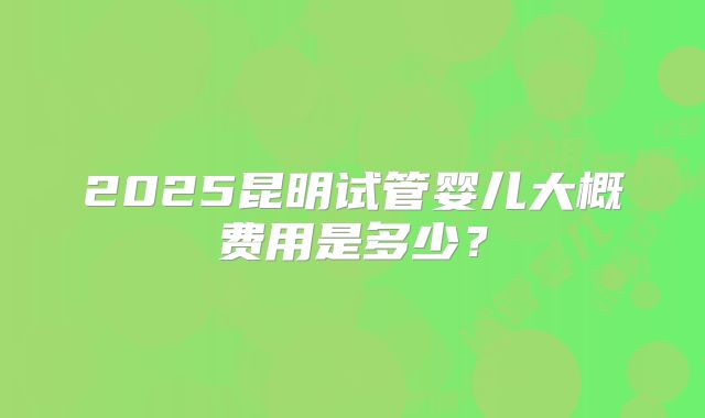 2025昆明试管婴儿大概费用是多少？