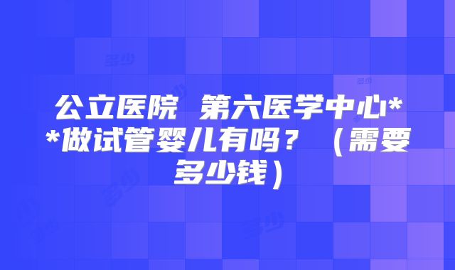 公立医院 第六医学中心**做试管婴儿有吗?(需要多少钱)