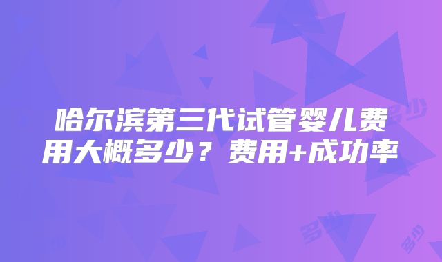 哈尔滨第三代试管婴儿费用大概多少？费用+成功率