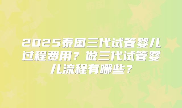 2025泰国三代试管婴儿过程费用?做三代试管婴儿流程有哪些?