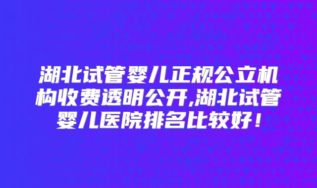 湖北试管婴儿正规公立机构收费透明公开,湖北试管婴儿医院排名比较好！