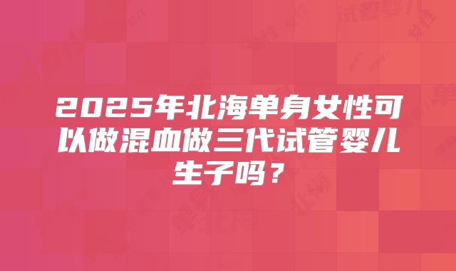 2025年北海单身女性可以做混血做三代试管婴儿生子吗？