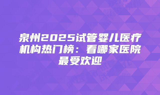 泉州2025试管婴儿医疗机构热门榜：看哪家医院最受欢迎