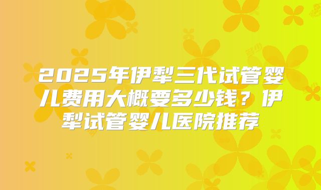 2025年伊犁三代试管婴儿费用大概要多少钱？伊犁试管婴儿医院推荐