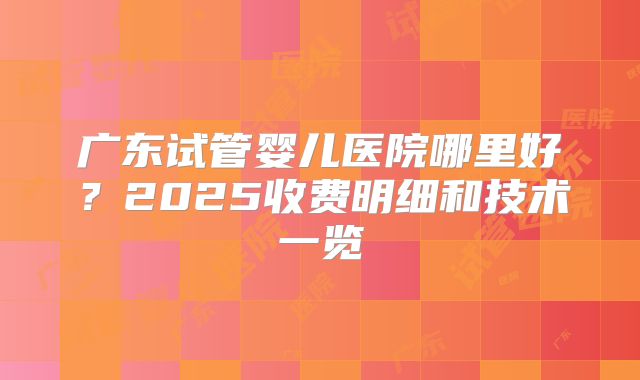 广东试管婴儿医院哪里好?2025收费明细和技术一览
