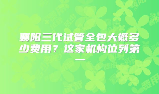 襄阳三代试管全包大概多少费用？这家机构位列第一