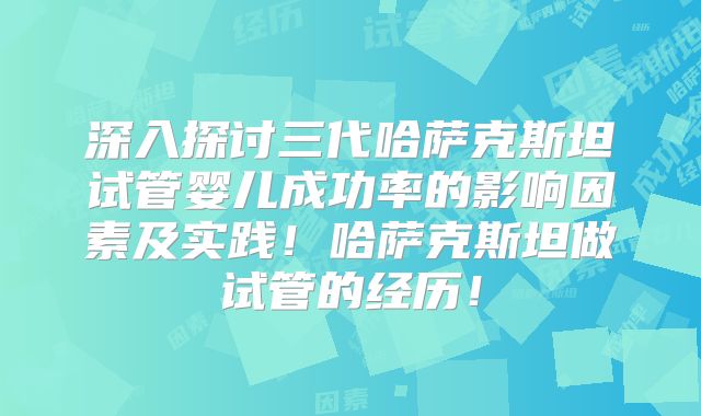 深入探讨三代哈萨克斯坦试管婴儿成功率的影响因素及实践！哈萨克斯坦做试管的经历！
