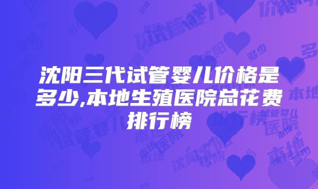 沈阳三代试管婴儿价格是多少,本地生殖医院总花费排行榜