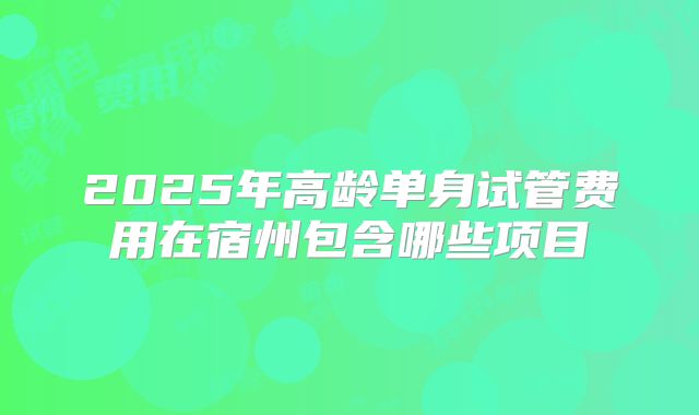2025年高龄单身试管费用在宿州包含哪些项目