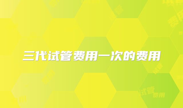 三代试管费用一次的费用