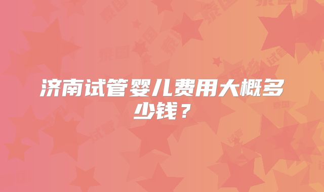 济南试管婴儿费用大概多少钱？
