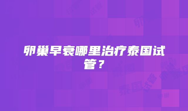 卵巢早衰哪里治疗泰国试管？