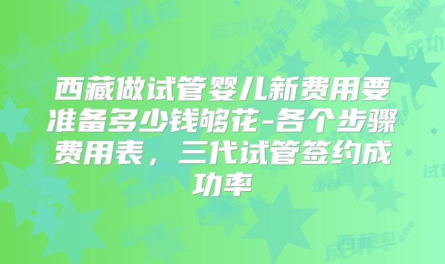 西藏做试管婴儿新费用要准备多少钱够花-各个步骤费用表,三代试管签约成功率