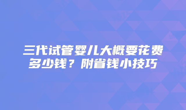 三代试管婴儿大概要花费多少钱?附省钱小技巧
