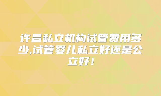 许昌私立机构试管费用多少,试管婴儿私立好还是公立好!